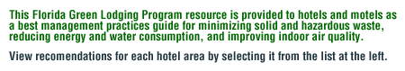 This Florida Green Lodging Program resource is provided to hotels and motels as a best management practices guide for reducing air, water, energy and general waste. To view recomendations for a particular hotel area, choose it from the list at the left.
